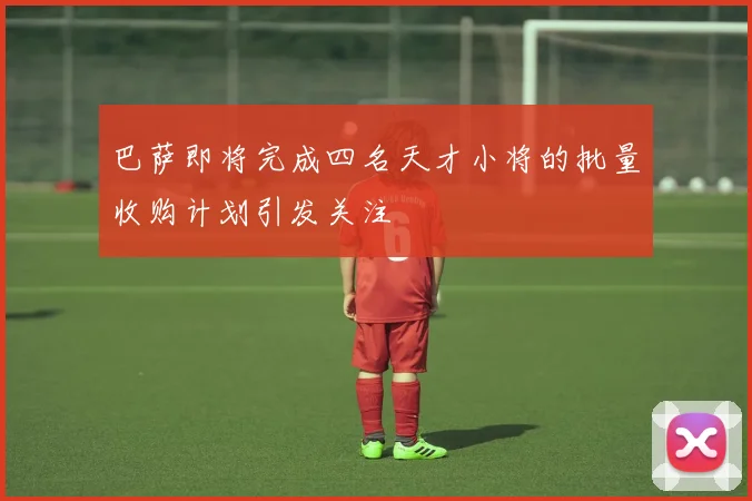 巴萨即将完成四名天才小将的批量收购计划引发关注