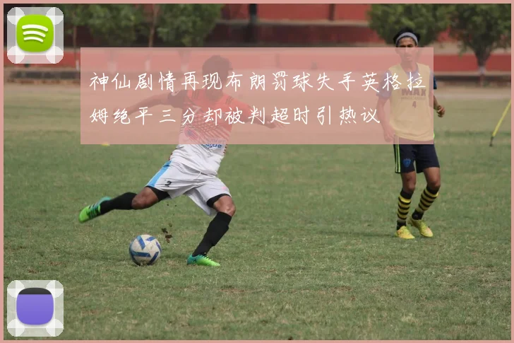 神仙剧情再现布朗罚球失手英格拉姆绝平三分却被判超时引热议
