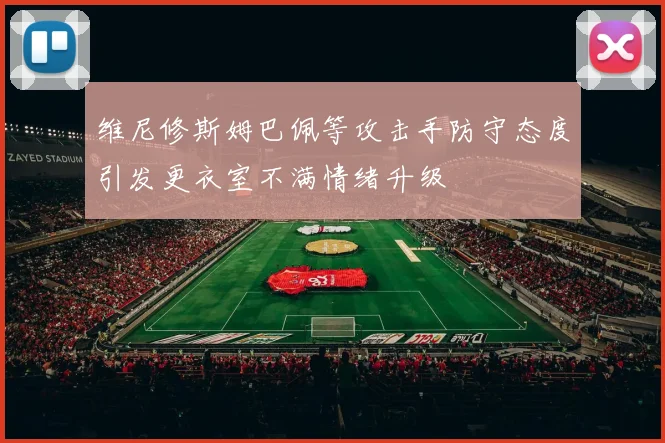 维尼修斯姆巴佩等攻击手防守态度引发更衣室不满情绪升级