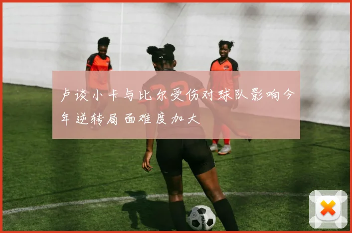 卢谈小卡与比尔受伤对球队影响今年逆转局面难度加大