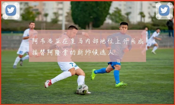 阿韦洛亚在皇马内部地位上升或成接替阿隆索的新帅候选人