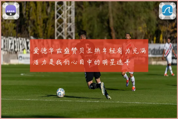 爱德华兹盛赞贝兰热年轻有为充满活力是我们心目中的明星选手
