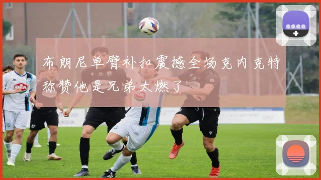 布朗尼单臂补扣震撼全场克内克特称赞他是兄弟太燃了