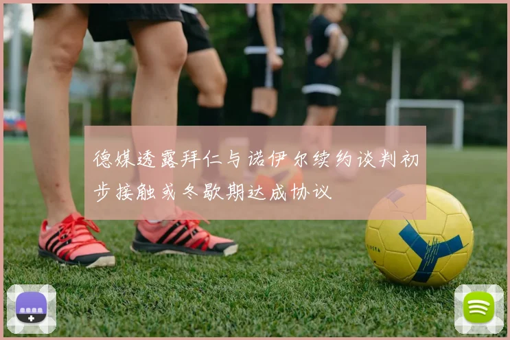 德媒透露拜仁与诺伊尔续约谈判初步接触或冬歇期达成协议