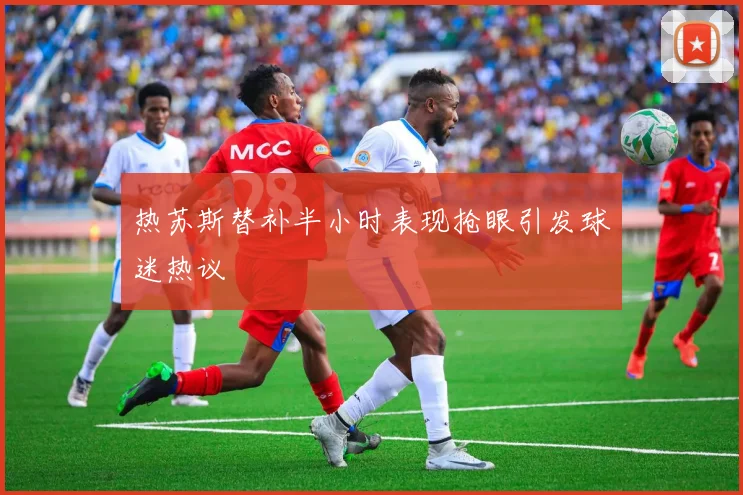 热苏斯替补半小时表现抢眼引发球迷热议