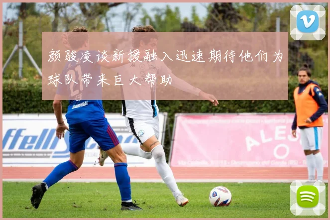 颜骏凌谈新援融入迅速期待他们为球队带来巨大帮助