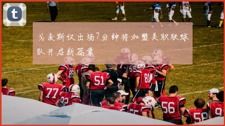 戈麦斯仅出场7分钟将加盟美职联球队开启新篇章