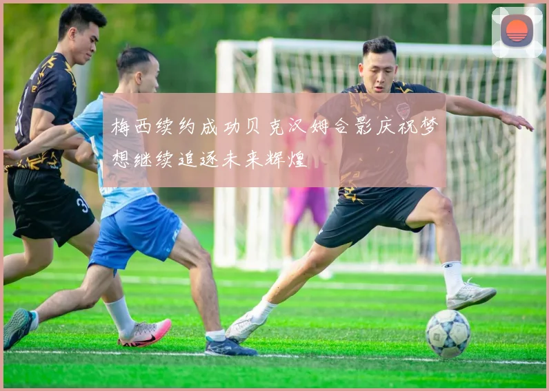 梅西续约成功贝克汉姆合影庆祝梦想继续追逐未来辉煌