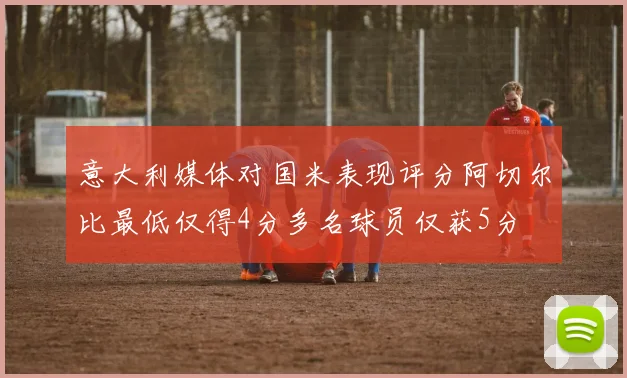 意大利媒体对国米表现评分阿切尔比最低仅得4分多名球员仅获5分
