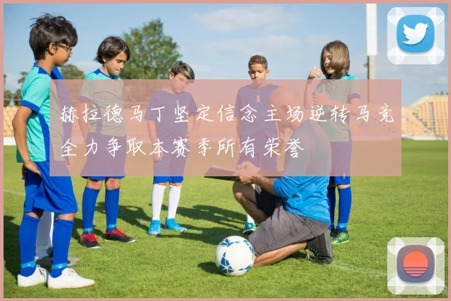 赫拉德马丁坚定信念主场逆转马竞全力争取本赛季所有荣誉
