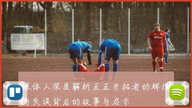 媒体人深度解析五五开拓者的辉煌与失误背后的故事与启示