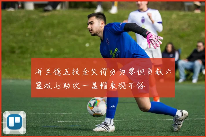 海兰德五投全失得分为零但贡献六篮板七助攻一盖帽表现不俗