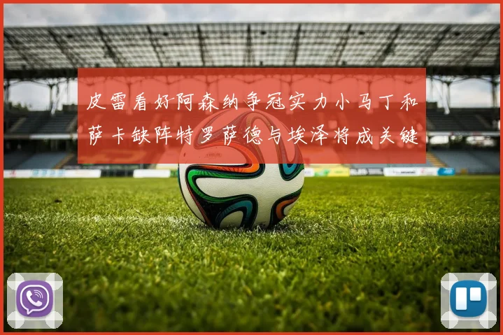 皮雷看好阿森纳争冠实力小马丁和萨卡缺阵特罗萨德与埃泽将成关键