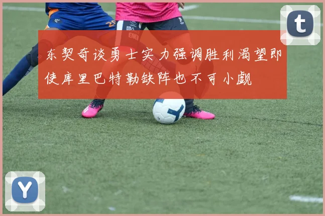 东契奇谈勇士实力强调胜利渴望即使库里巴特勒缺阵也不可小觑