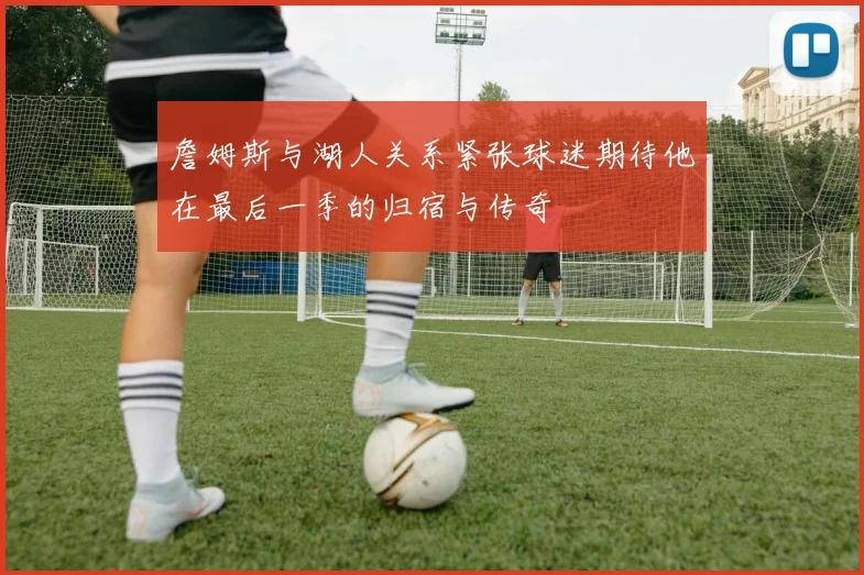 詹姆斯与湖人关系紧张球迷期待他在最后一季的归宿与传奇