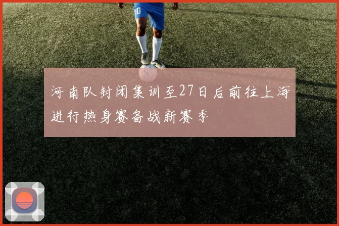 河南队封闭集训至27日后前往上海进行热身赛备战新赛季