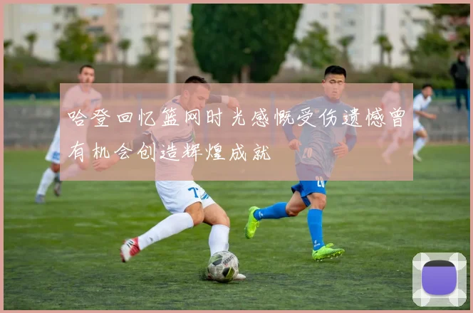 哈登回忆篮网时光感慨受伤遗憾曾有机会创造辉煌成就