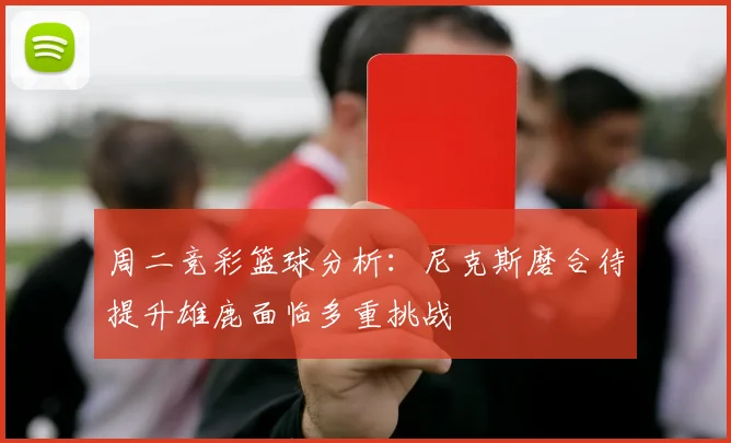 周二竞彩篮球分析：尼克斯磨合待提升雄鹿面临多重挑战