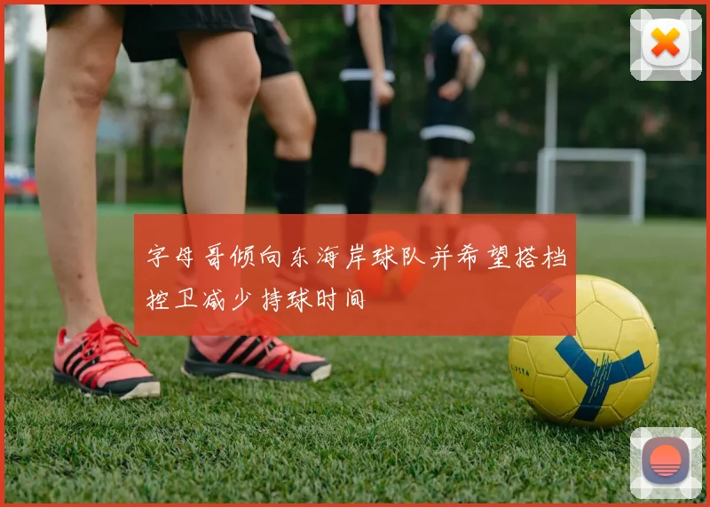 字母哥倾向东海岸球队并希望搭档控卫减少持球时间